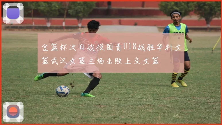 金篮杯次日战报国青U18战胜华科女篮武汉女篮主场击败上交女篮
