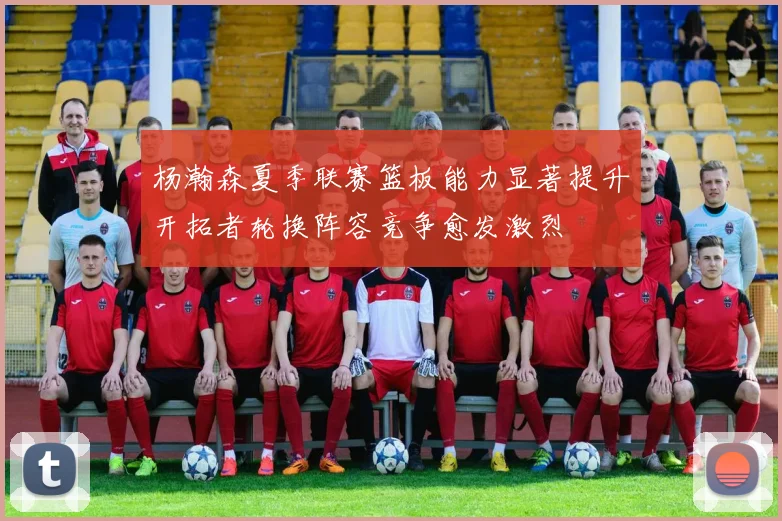 杨瀚森夏季联赛篮板能力显著提升开拓者轮换阵容竞争愈发激烈