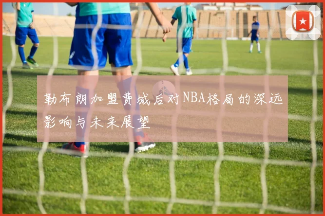 勒布朗加盟费城后对NBA格局的深远影响与未来展望