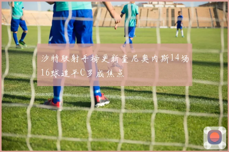 沙特联射手榜更新奎尼奥内斯14场16球追平C罗成焦点