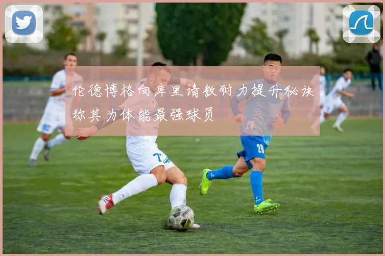 伦德博格向库里请教耐力提升秘诀称其为体能最强球员