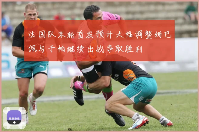 法国队末轮首发预计大幅调整姆巴佩与于帕继续出战争取胜利