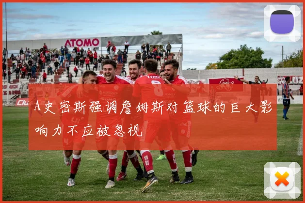 A史密斯强调詹姆斯对篮球的巨大影响力不应被忽视