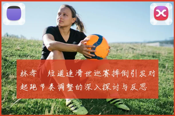 林孝埈短道速滑世巡赛摔倒引发对起跑节奏调整的深入探讨与反思