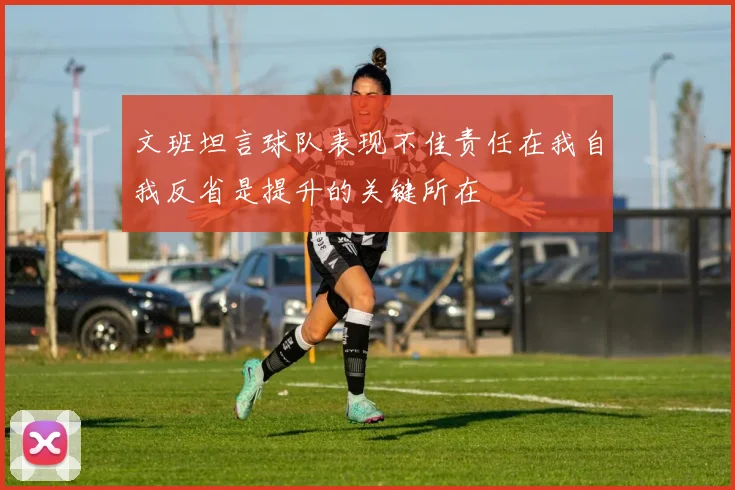 文班坦言球队表现不佳责任在我自我反省是提升的关键所在
