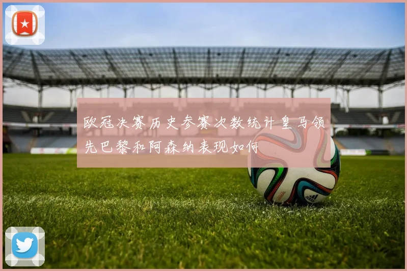欧冠决赛历史参赛次数统计皇马领先巴黎和阿森纳表现如何