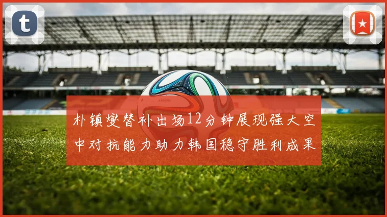 朴镇燮替补出场12分钟展现强大空中对抗能力助力韩国稳守胜利成果