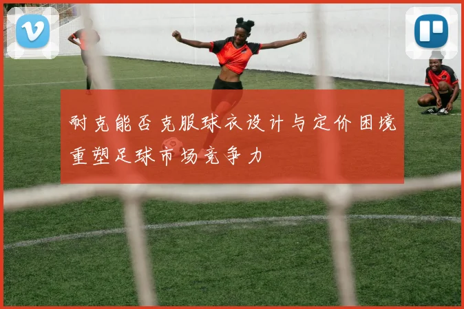耐克能否克服球衣设计与定价困境重塑足球市场竞争力