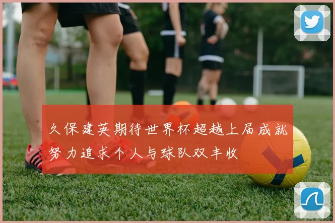 久保建英期待世界杯超越上届成就努力追求个人与球队双丰收