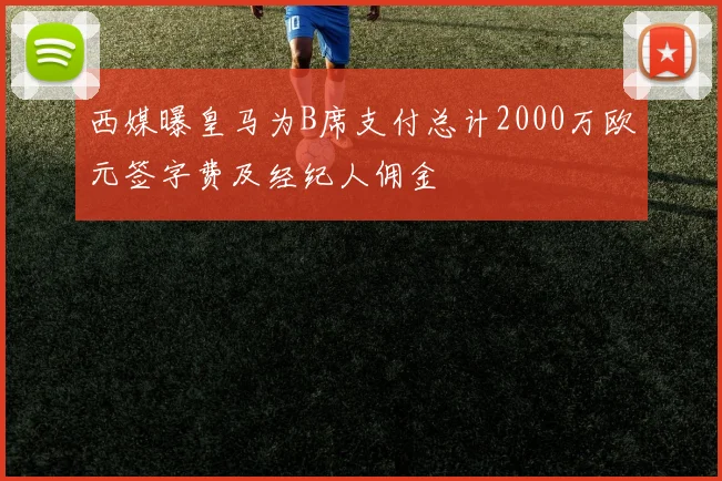 西媒曝皇马为B席支付总计2000万欧元签字费及经纪人佣金