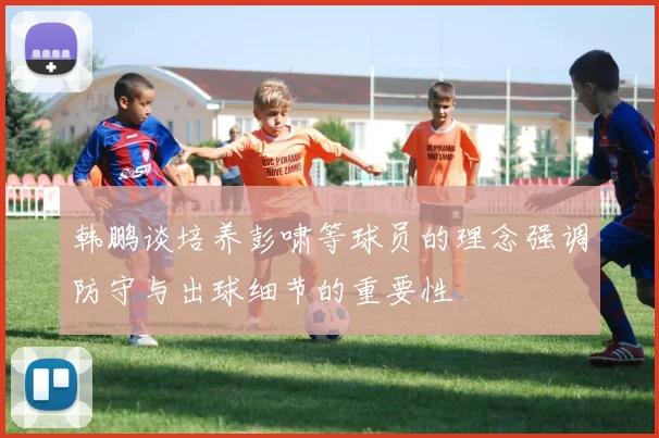 韩鹏谈培养彭啸等球员的理念强调防守与出球细节的重要性