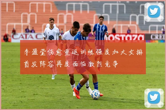 李盈莹伤愈重返训练强度加大女排首发阵容再度面临激烈竞争