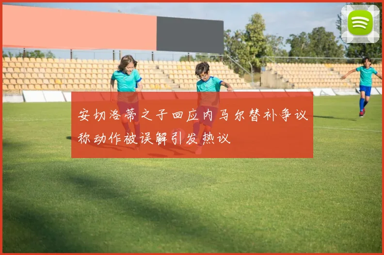 安切洛蒂之子回应内马尔替补争议称动作被误解引发热议