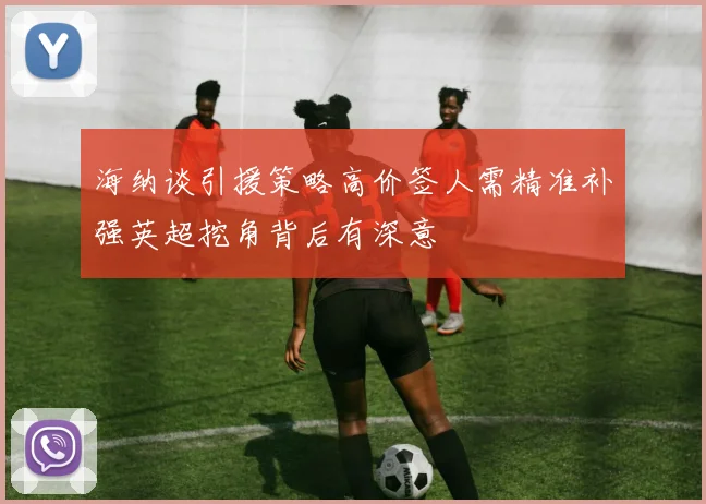 海纳谈引援策略高价签人需精准补强英超挖角背后有深意