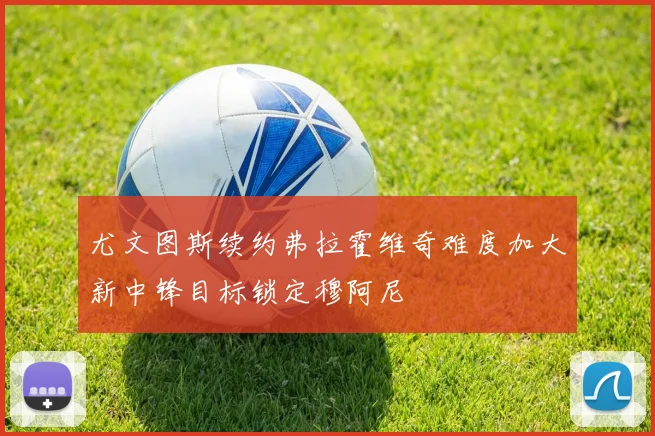 尤文图斯续约弗拉霍维奇难度加大新中锋目标锁定穆阿尼