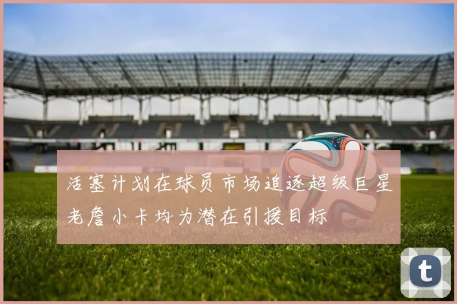 活塞计划在球员市场追逐超级巨星老詹小卡均为潜在引援目标