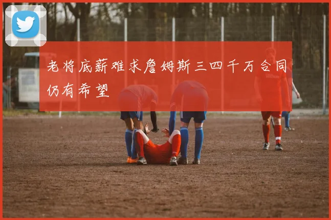 老将底薪难求詹姆斯三四千万合同仍有希望
