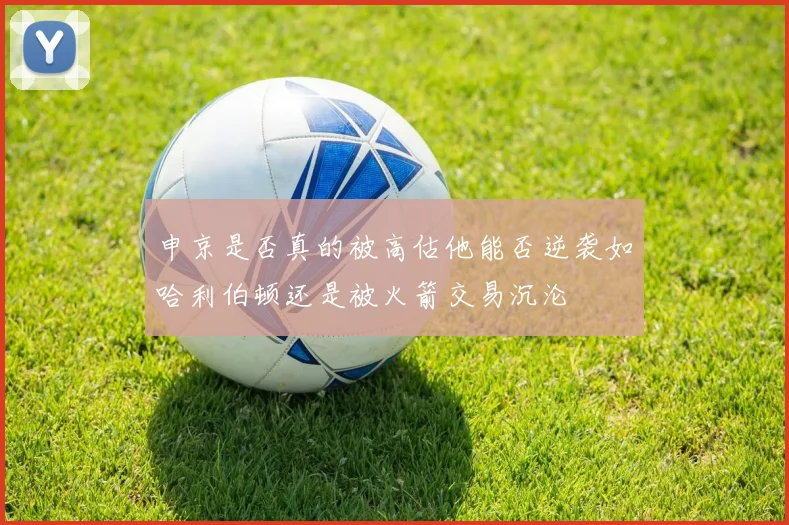 申京是否真的被高估他能否逆袭如哈利伯顿还是被火箭交易沉沦