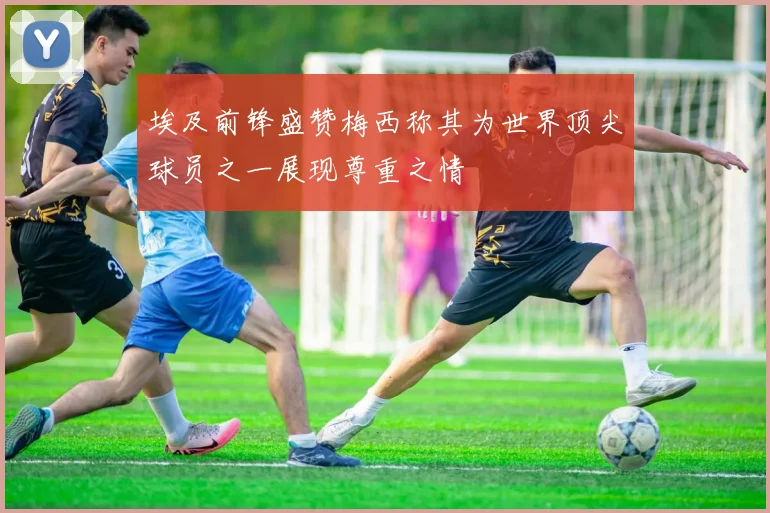 埃及前锋盛赞梅西称其为世界顶尖球员之一展现尊重之情