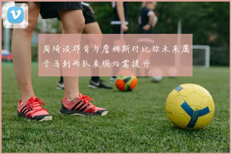 周琦谈邓肯与詹姆斯对比称未来属于马刺两队表现均需提升