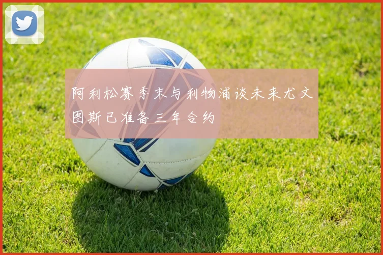 阿利松赛季末与利物浦谈未来尤文图斯已准备三年合约