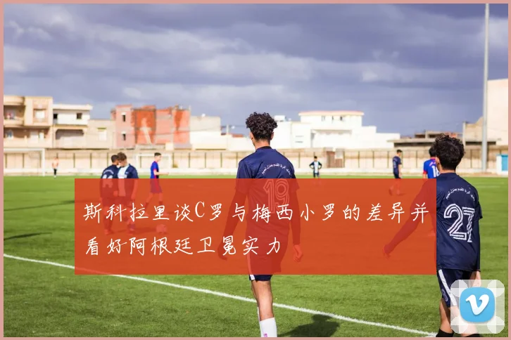 斯科拉里谈C罗与梅西小罗的差异并看好阿根廷卫冕实力