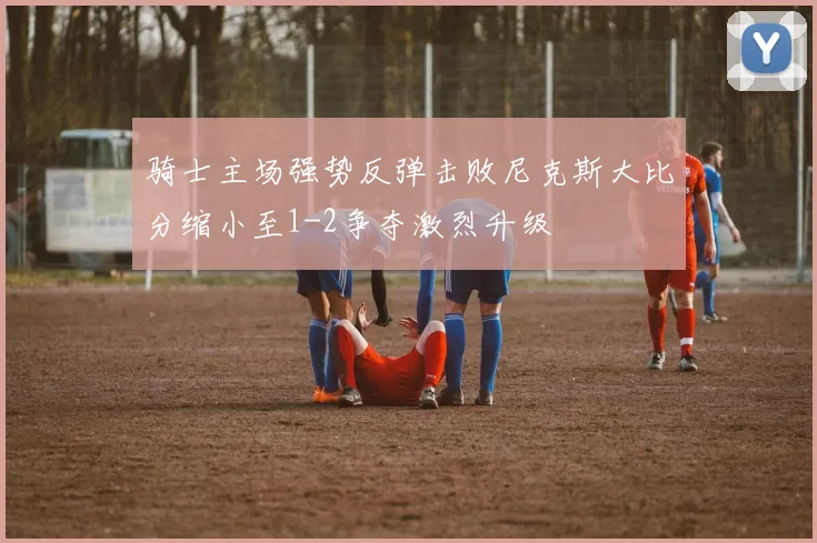 骑士主场强势反弹击败尼克斯大比分缩小至1-2争夺激烈升级