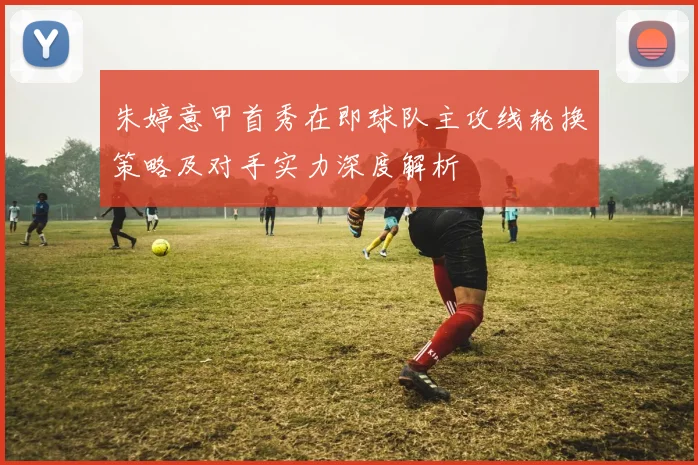 朱婷意甲首秀在即球队主攻线轮换策略及对手实力深度解析