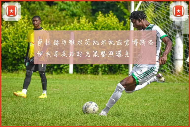 萨拉赫与维尔茨凯尔凯兹索博斯洛伊共享美好时光聚餐照曝光