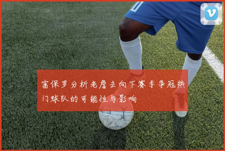 富保罗分析老詹去向下赛季争冠热门球队的可能性与影响